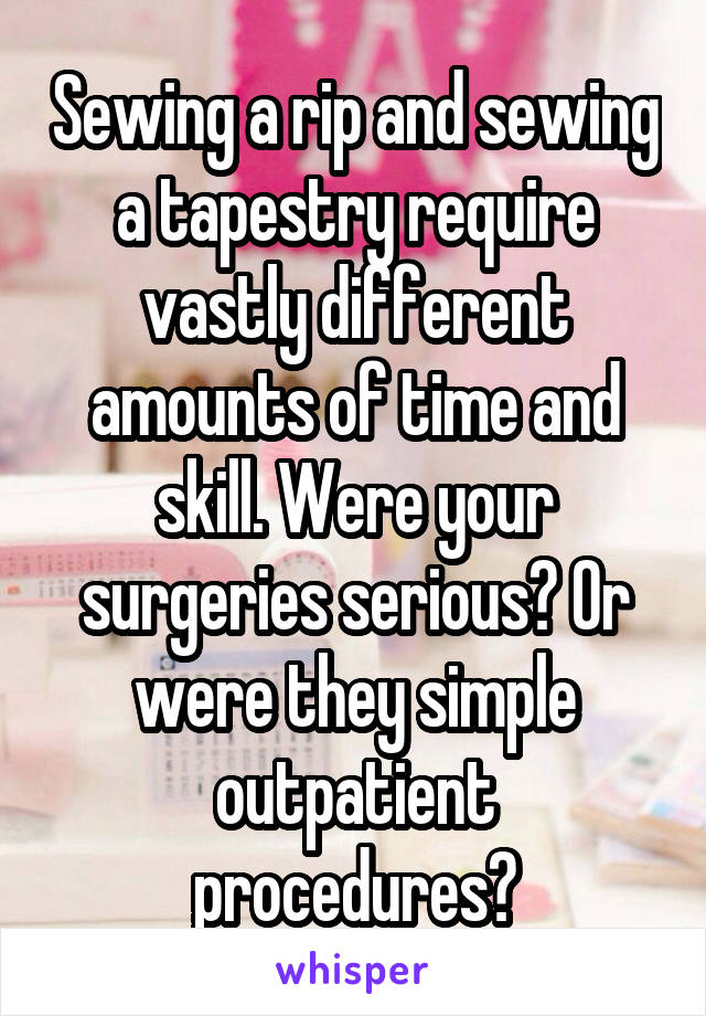 Sewing a rip and sewing a tapestry require vastly different amounts of time and skill. Were your surgeries serious? Or were they simple outpatient procedures?