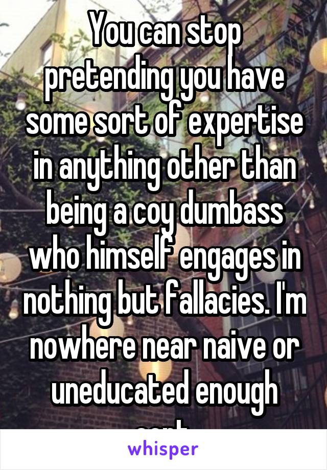 You can stop pretending you have some sort of expertise in anything other than being a coy dumbass who himself engages in nothing but fallacies. I'm nowhere near naive or uneducated enough cont.