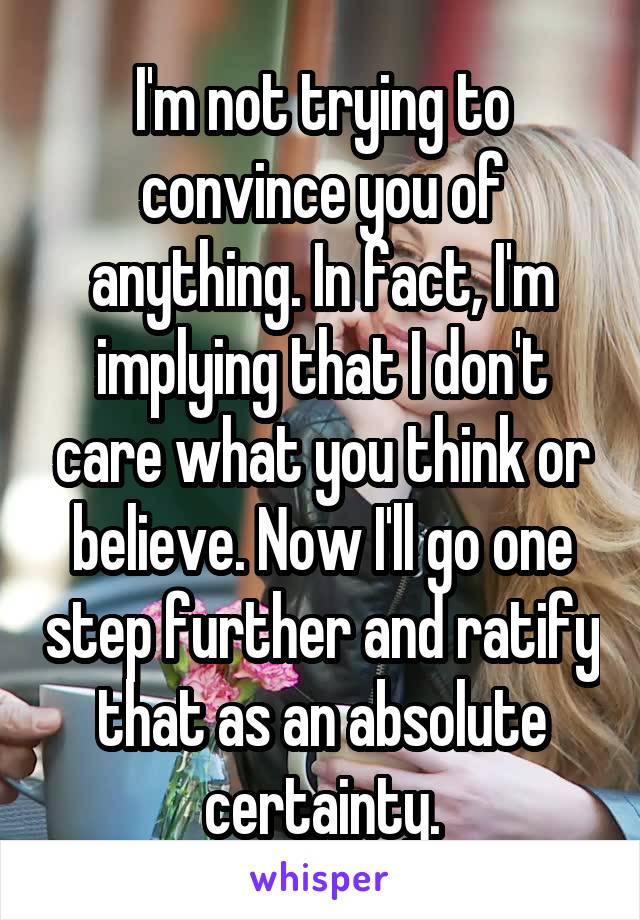 I'm not trying to convince you of anything. In fact, I'm implying that I don't care what you think or believe. Now I'll go one step further and ratify that as an absolute certainty.