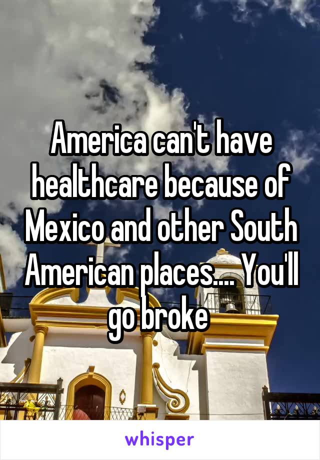 America can't have healthcare because of Mexico and other South American places.... You'll go broke 