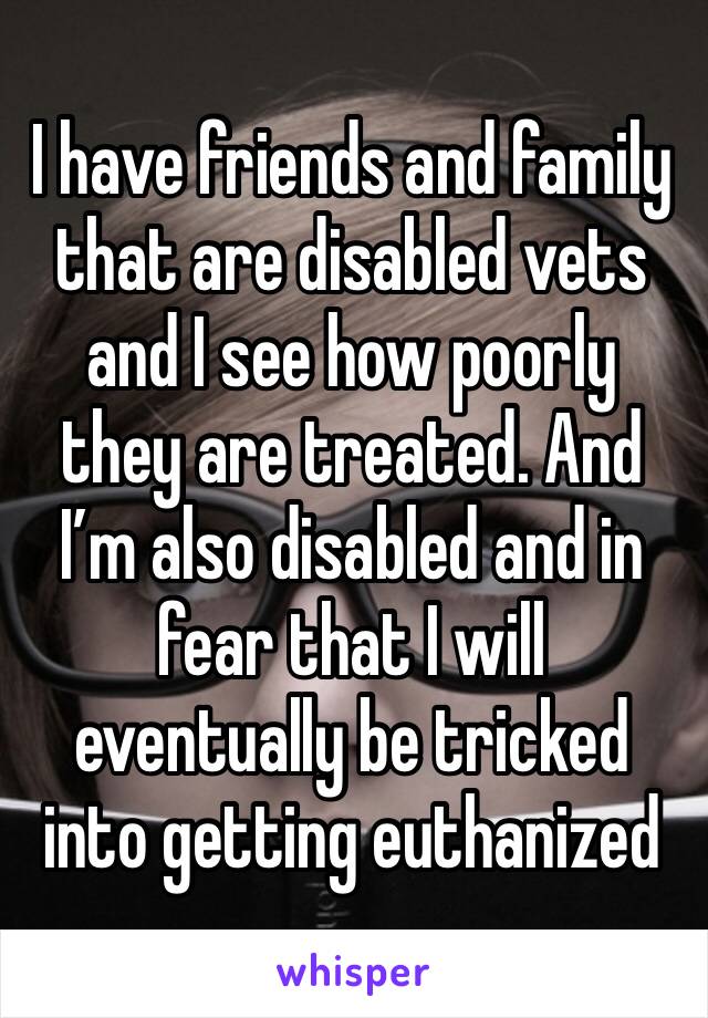 I have friends and family that are disabled vets and I see how poorly they are treated. And I’m also disabled and in fear that I will eventually be tricked into getting euthanized 