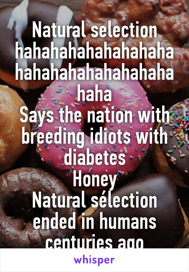 Natural selection hahahahahahahahahahahahahahahahahahahaha
Says the nation with breeding idiots with diabetes
Honey
Natural sélection ended in humans centuries ago