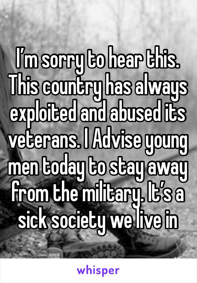 I’m sorry to hear this. This country has always exploited and abused its veterans. I Advise young men today to stay away from the military. It’s a sick society we live in 