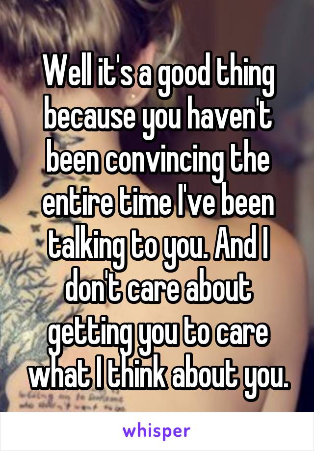 Well it's a good thing because you haven't been convincing the entire time I've been talking to you. And I don't care about getting you to care what I think about you.