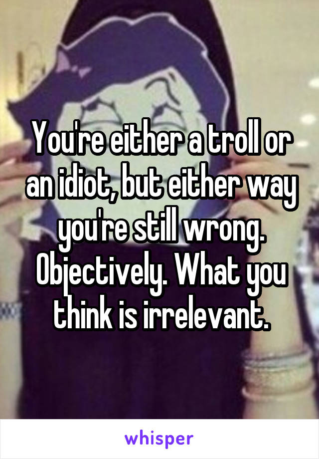 You're either a troll or an idiot, but either way you're still wrong. Objectively. What you think is irrelevant.