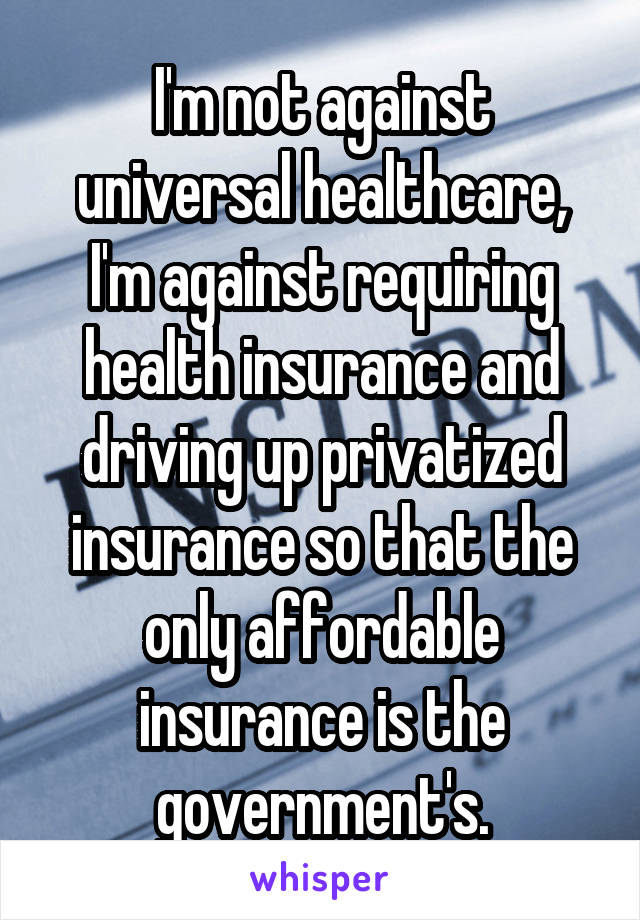 I'm not against universal healthcare, I'm against requiring health insurance and driving up privatized insurance so that the only affordable insurance is the government's.