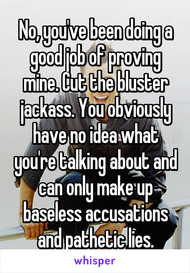 No, you've been doing a good job of proving mine. Cut the bluster jackass. You obviously have no idea what you're talking about and can only make up baseless accusations and pathetic lies.