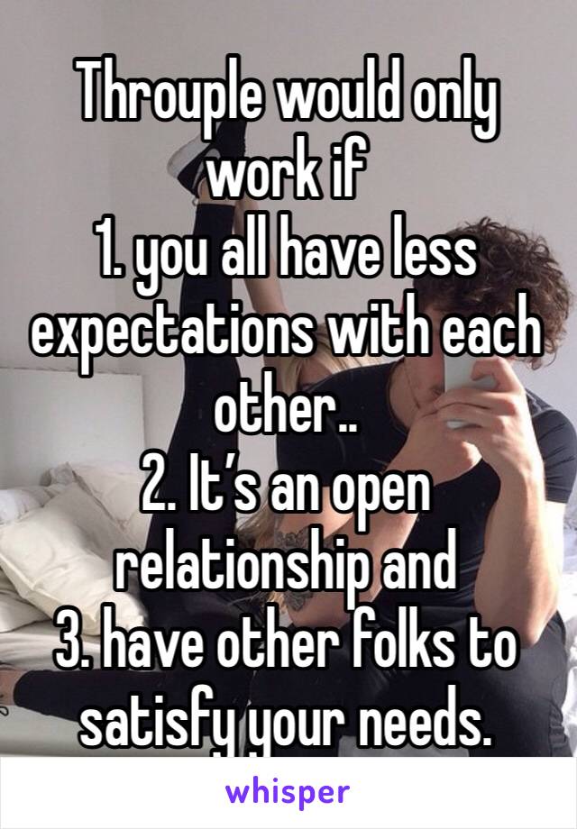 Throuple would only work if 
1. you all have less expectations with each other.. 
2. It’s an open relationship and 
3. have other folks to satisfy your needs.