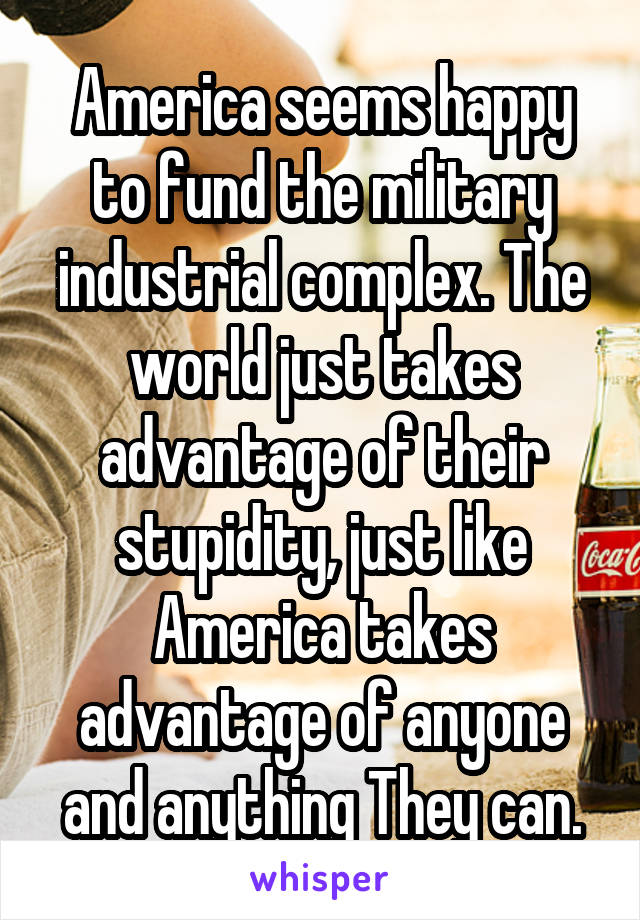 America seems happy to fund the military industrial complex. The world just takes advantage of their stupidity, just like America takes advantage of anyone and anything They can.