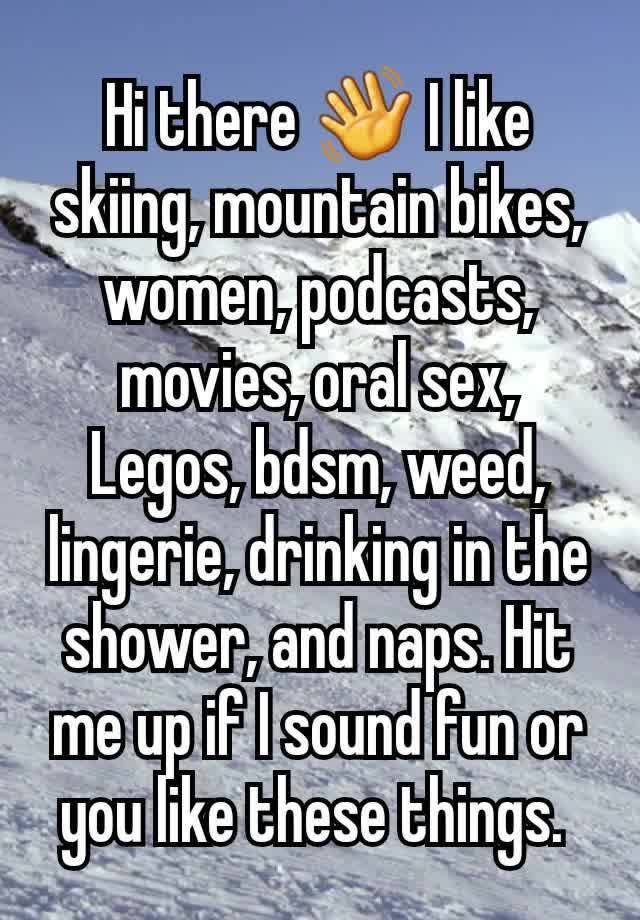 Hi there 👋 I like skiing, mountain bikes, women, podcasts, movies, oral sex, Legos, bdsm, weed, lingerie, drinking in the shower, and naps. Hit me up if I sound fun or you like these things. 