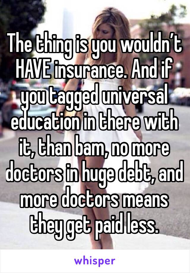 The thing is you wouldn’t HAVE insurance. And if you tagged universal education in there with it, than bam, no more doctors in huge debt, and more doctors means they get paid less.