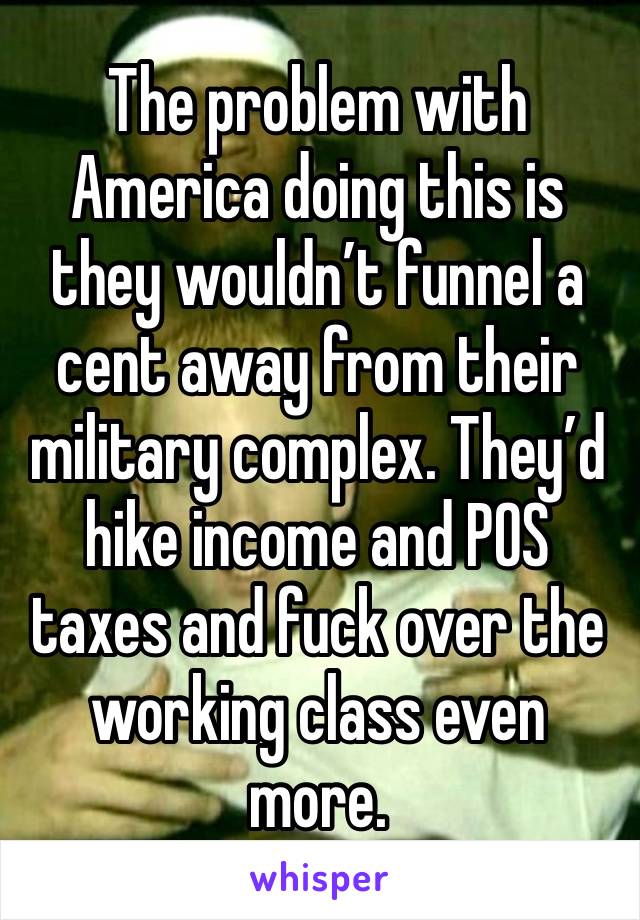 The problem with America doing this is they wouldn’t funnel a cent away from their military complex. They’d hike income and POS taxes and fuck over the working class even more.