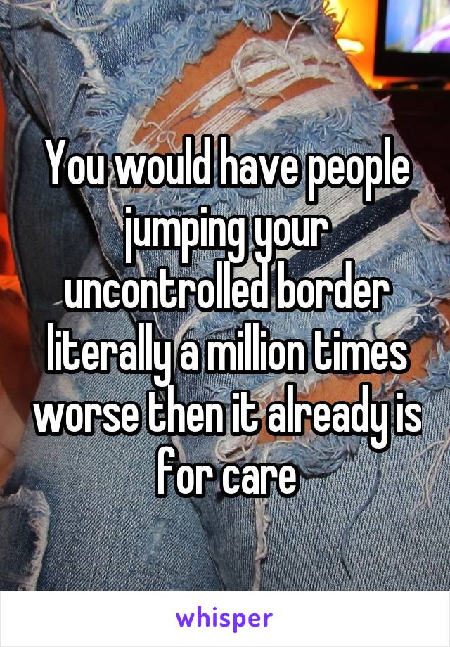 You would have people jumping your uncontrolled border literally a million times worse then it already is for care