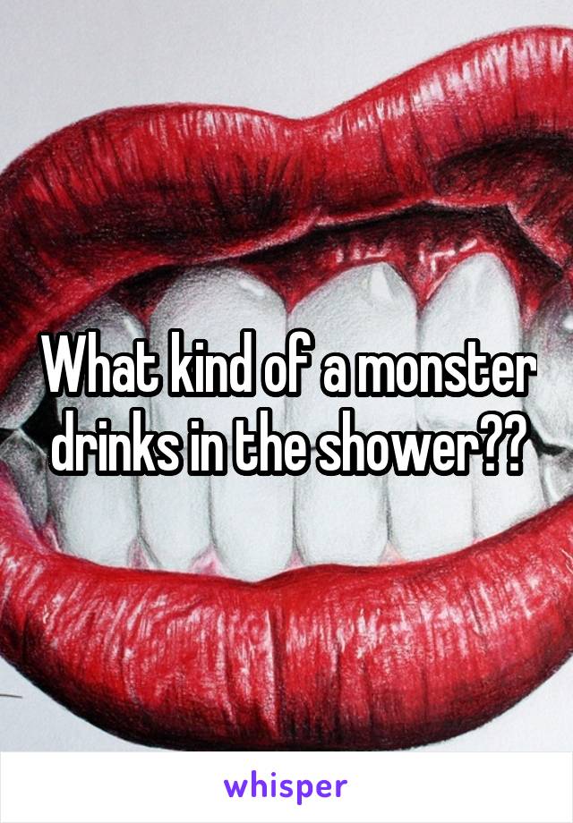 What kind of a monster drinks in the shower??