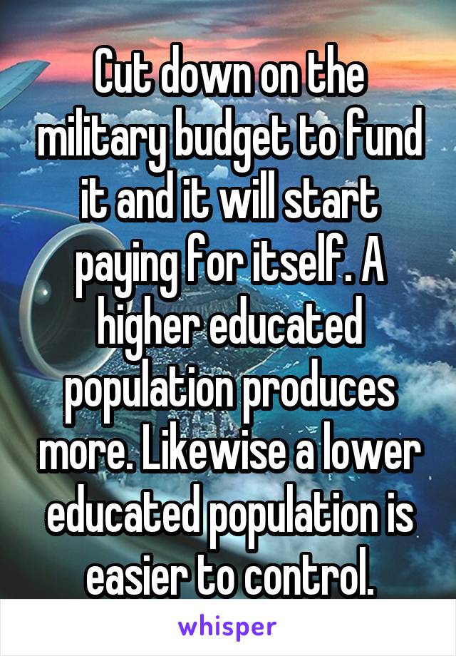 Cut down on the military budget to fund it and it will start paying for itself. A higher educated population produces more. Likewise a lower educated population is easier to control.