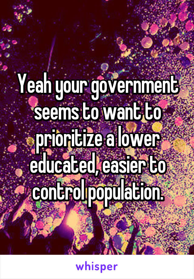 Yeah your government seems to want to prioritize a lower educated, easier to control population.