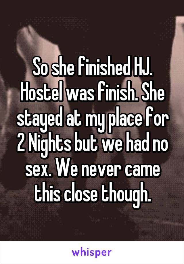 So she finished HJ. Hostel was finish. She stayed at my place for 2 Nights but we had no sex. We never came this close though.