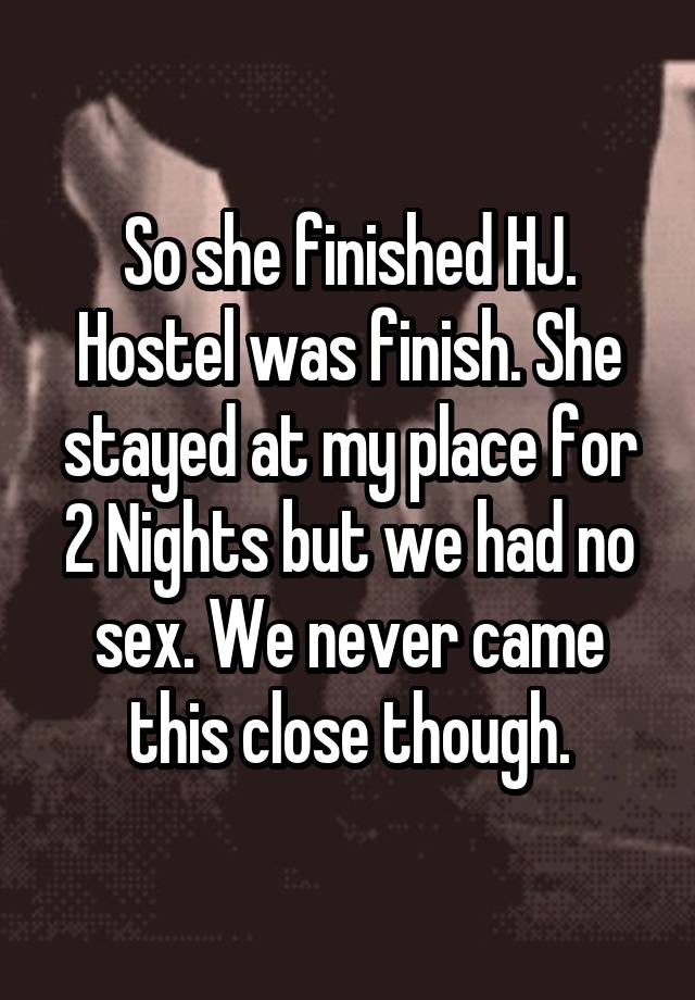 So she finished HJ. Hostel was finish. She stayed at my place for 2 Nights but we had no sex. We never came this close though.