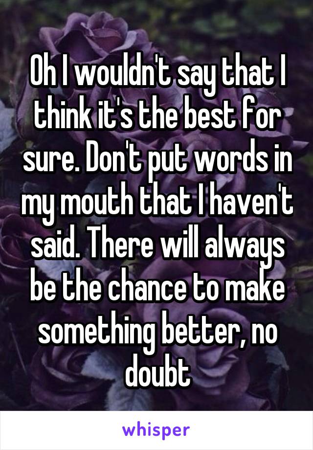 Oh I wouldn't say that I think it's the best for sure. Don't put words in my mouth that I haven't said. There will always be the chance to make something better, no doubt