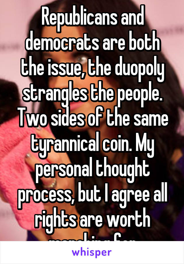 Republicans and democrats are both the issue, the duopoly strangles the people. Two sides of the same tyrannical coin. My personal thought process, but I agree all rights are worth marching for