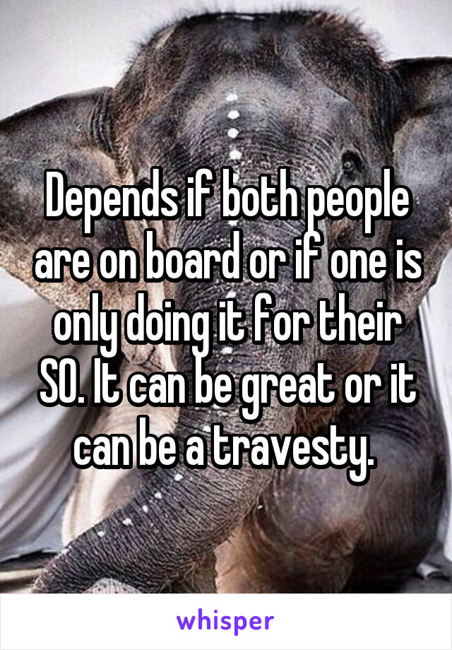 Depends if both people are on board or if one is only doing it for their SO. It can be great or it can be a travesty. 