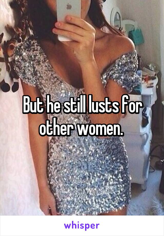 But he still lusts for other women. 