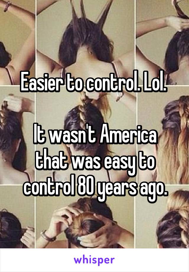 Easier to control. Lol. 

It wasn't America that was easy to control 80 years ago.