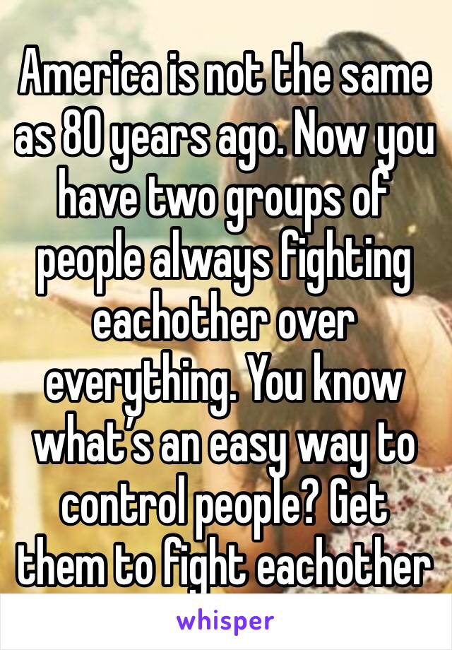 America is not the same as 80 years ago. Now you have two groups of people always fighting eachother over everything. You know what’s an easy way to control people? Get them to fight eachother