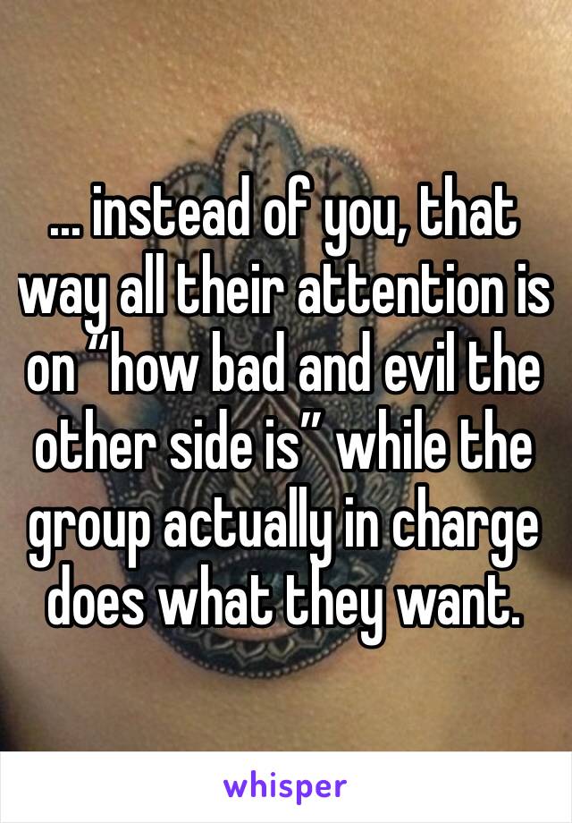 ... instead of you, that way all their attention is on “how bad and evil the other side is” while the group actually in charge does what they want.