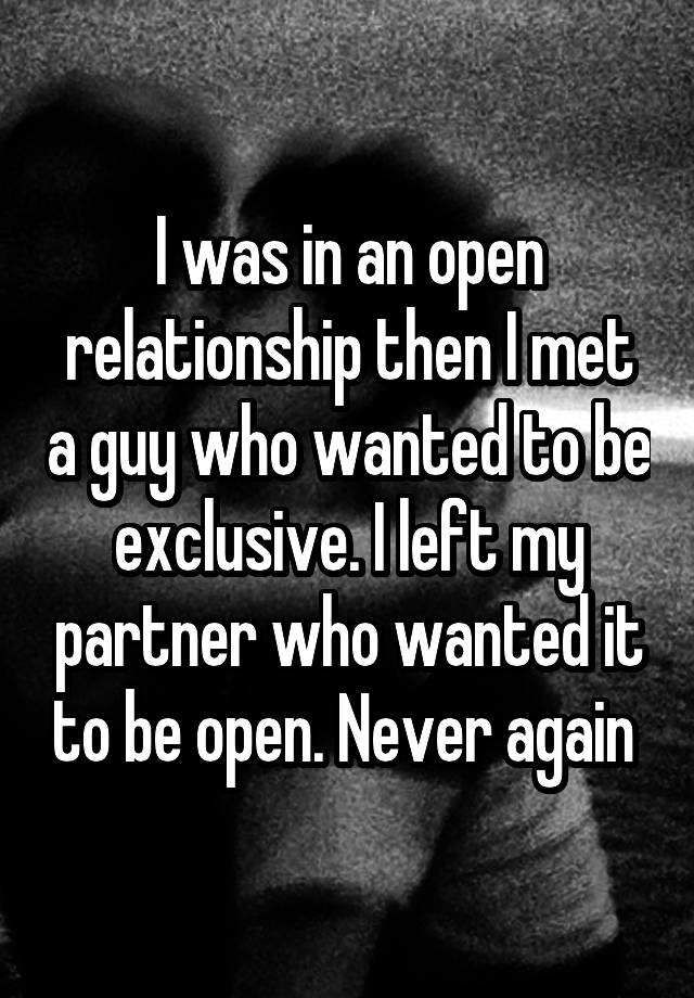 I was in an open relationship then I met a guy who wanted to be exclusive. I left my partner who wanted it to be open. Never again 