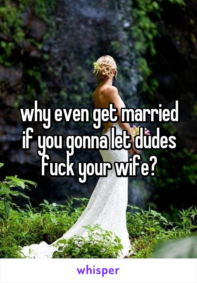 why even get married if you gonna let dudes fuck your wife?