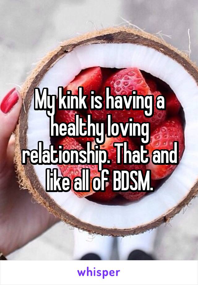 My kink is having a healthy loving relationship. That and like all of BDSM.