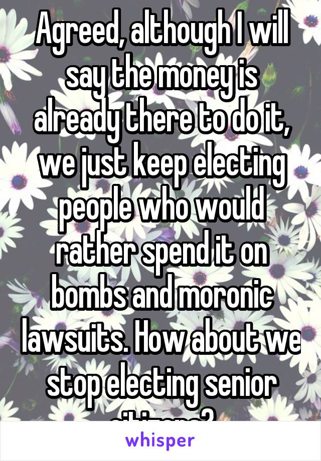 Agreed, although I will say the money is already there to do it, we just keep electing people who would rather spend it on bombs and moronic lawsuits. How about we stop electing senior citizens?