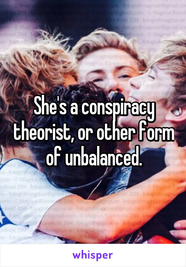 She's a conspiracy theorist, or other form of unbalanced.