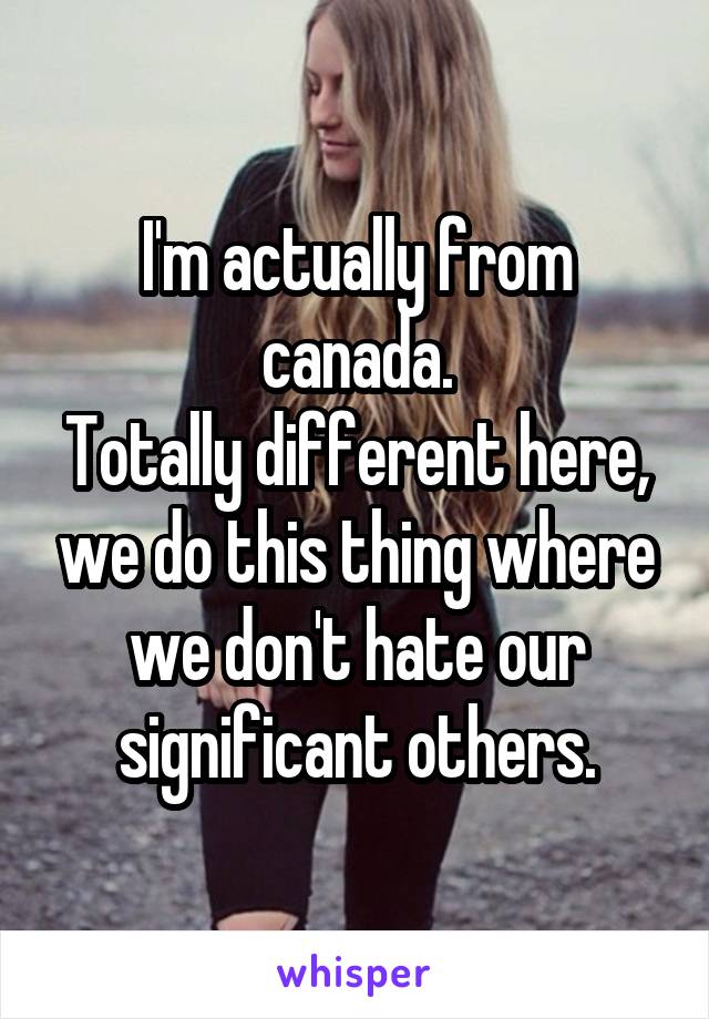 I'm actually from canada.
Totally different here, we do this thing where we don't hate our significant others.