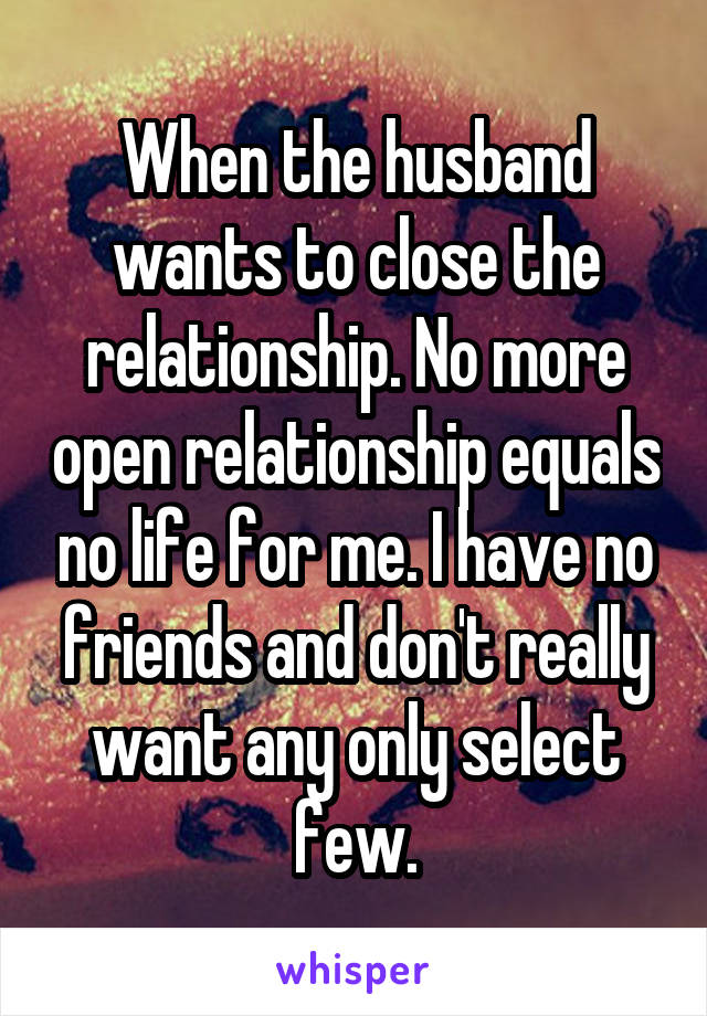 When the husband wants to close the relationship. No more open relationship equals no life for me. I have no friends and don't really want any only select few.