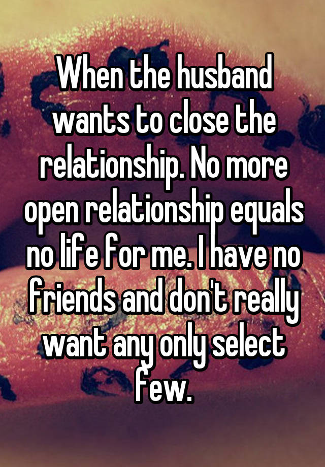 When the husband wants to close the relationship. No more open relationship equals no life for me. I have no friends and don't really want any only select few.