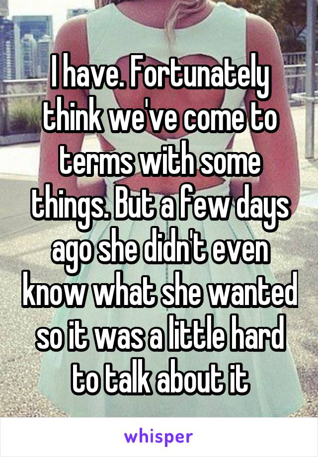 I have. Fortunately think we've come to terms with some things. But a few days ago she didn't even know what she wanted so it was a little hard to talk about it