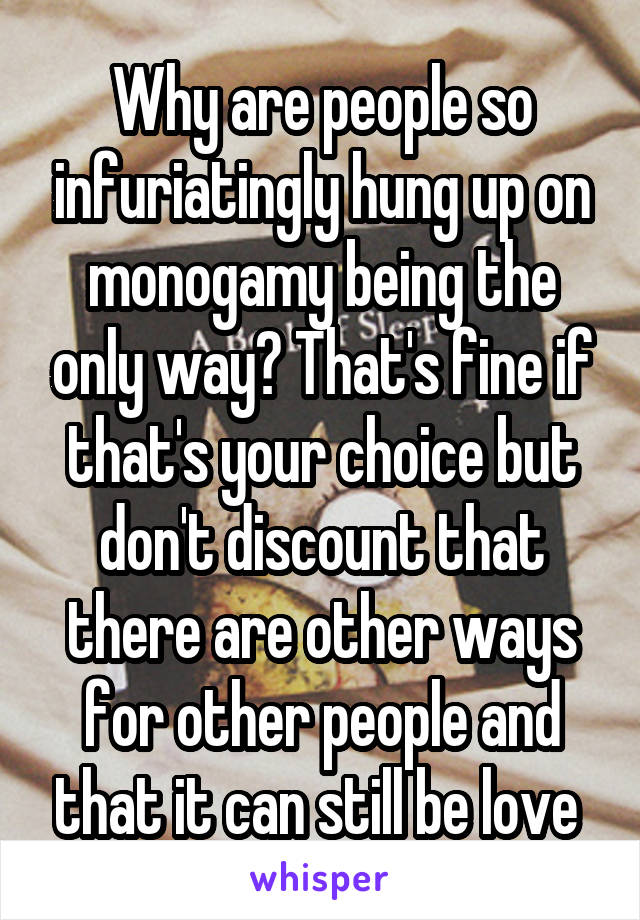 Why are people so infuriatingly hung up on monogamy being the only way? That's fine if that's your choice but don't discount that there are other ways for other people and that it can still be love 