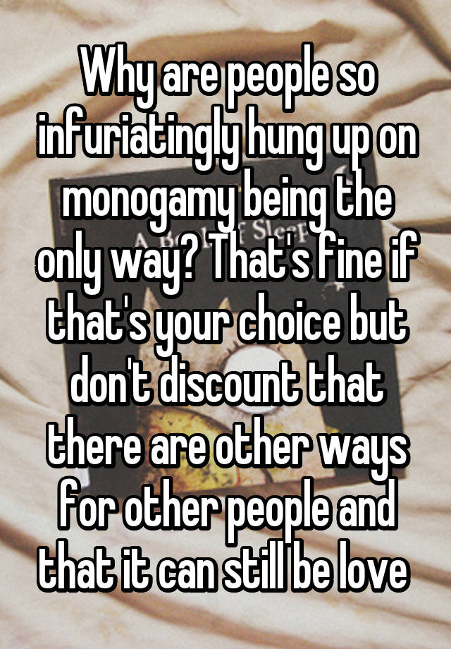 Why are people so infuriatingly hung up on monogamy being the only way? That's fine if that's your choice but don't discount that there are other ways for other people and that it can still be love 