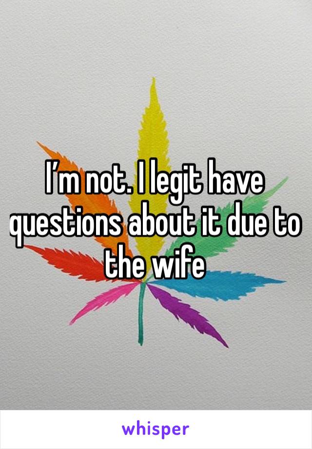 I’m not. I legit have questions about it due to the wife