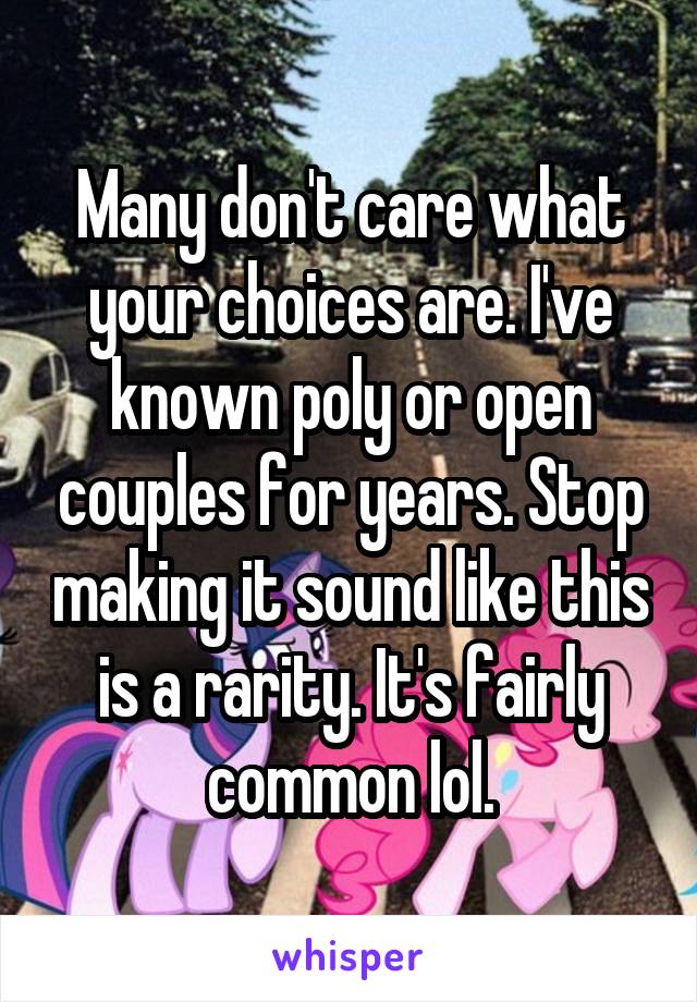 Many don't care what your choices are. I've known poly or open couples for years. Stop making it sound like this is a rarity. It's fairly common lol.