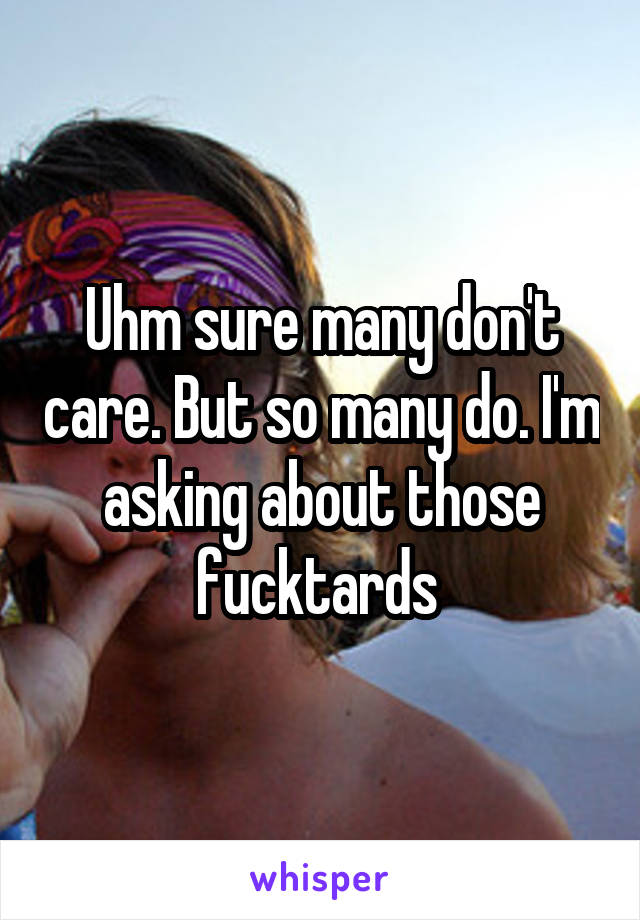 Uhm sure many don't care. But so many do. I'm asking about those fucktards 