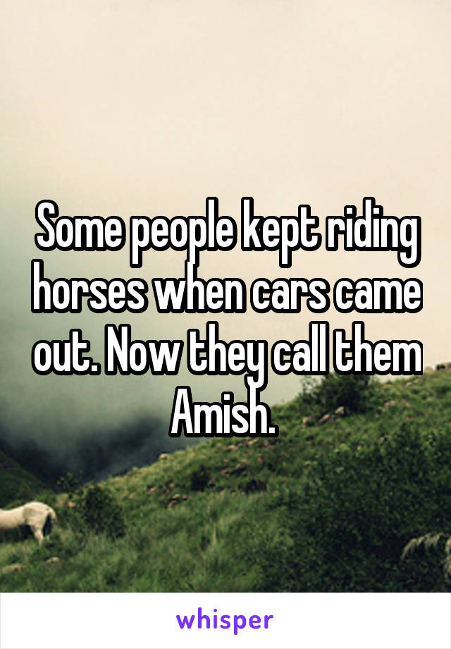 Some people kept riding horses when cars came out. Now they call them Amish. 