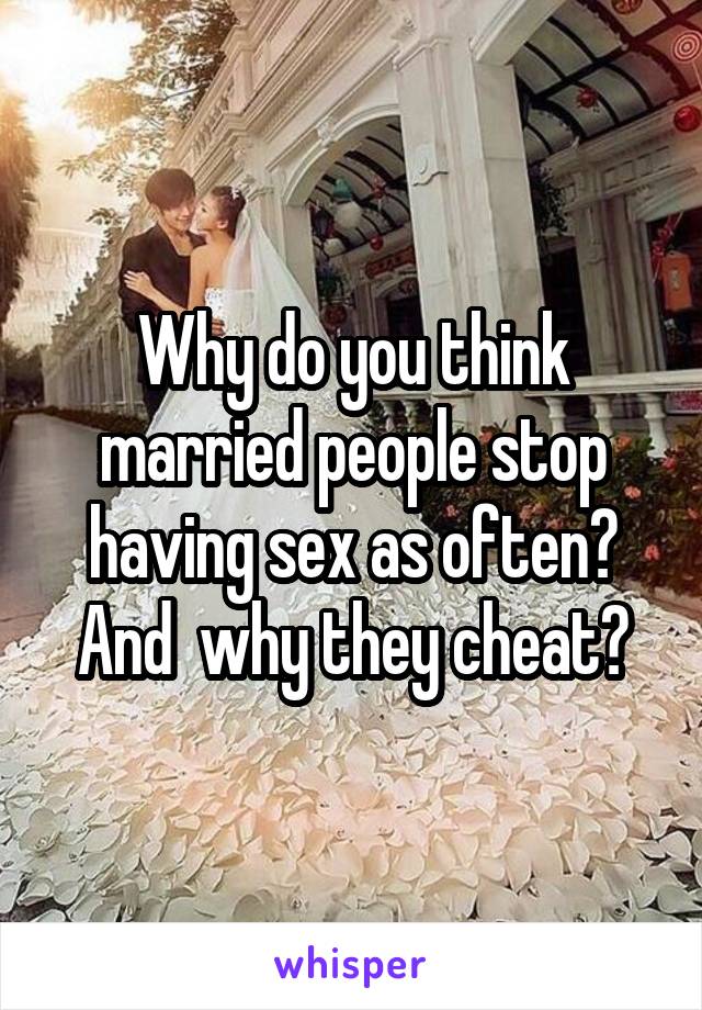 Why do you think married people stop having sex as often? And  why they cheat?