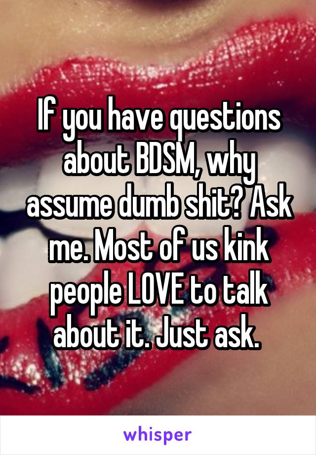 If you have questions about BDSM, why assume dumb shit? Ask me. Most of us kink people LOVE to talk about it. Just ask. 