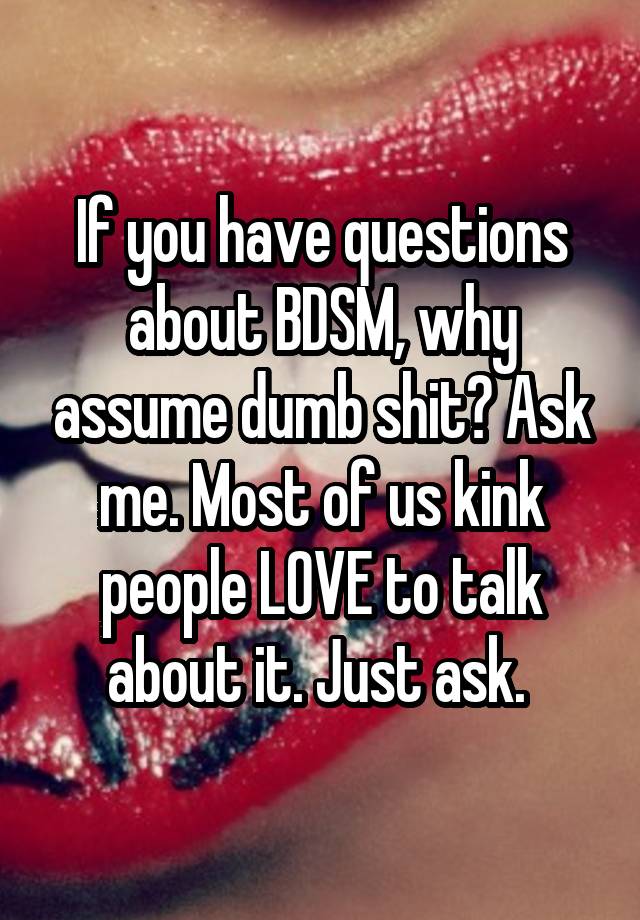 If you have questions about BDSM, why assume dumb shit? Ask me. Most of us kink people LOVE to talk about it. Just ask. 