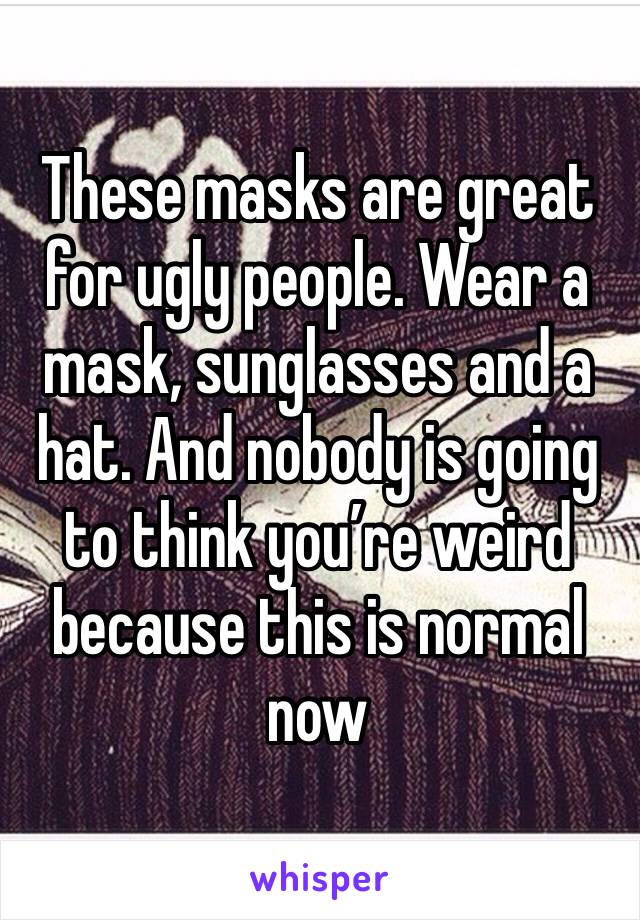 These masks are great for ugly people. Wear a mask, sunglasses and a hat. And nobody is going to think you’re weird because this is normal now