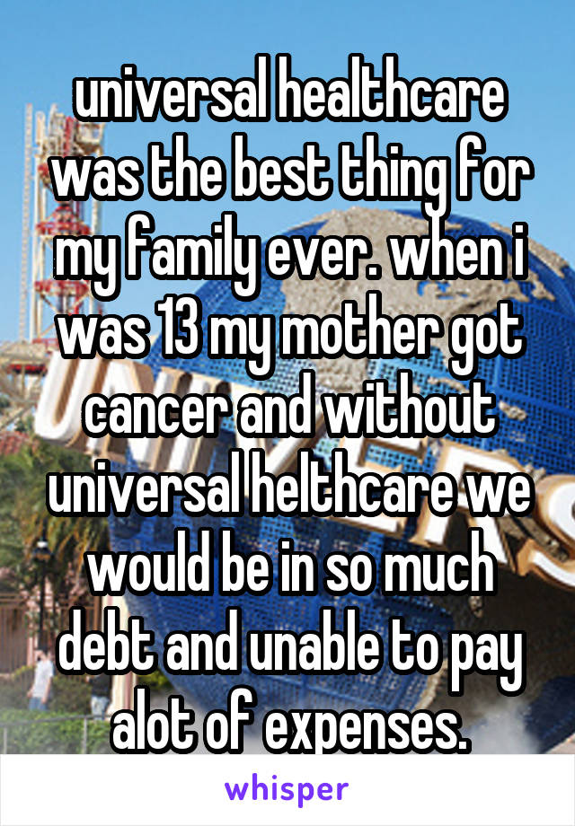 universal healthcare was the best thing for my family ever. when i was 13 my mother got cancer and without universal helthcare we would be in so much debt and unable to pay alot of expenses.