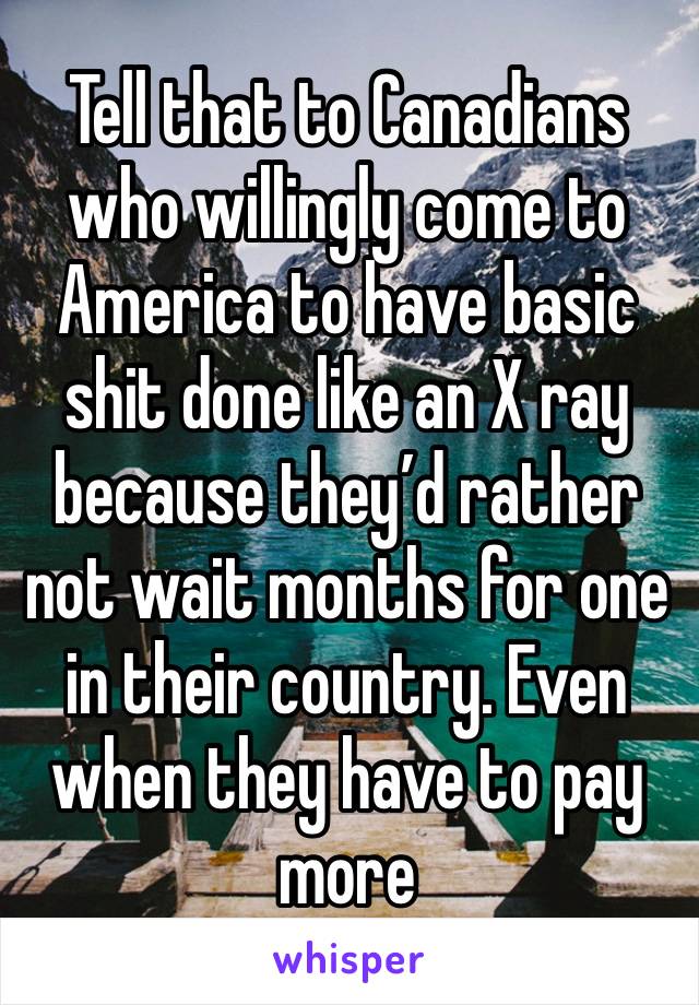 Tell that to Canadians who willingly come to America to have basic shit done like an X ray because they’d rather not wait months for one in their country. Even when they have to pay more